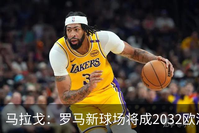 马拉戈：罗马新球场将成2032欧洲杯的重要一环
